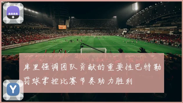 库里强调团队贡献的重要性巴特勒罚球掌控比赛节奏助力胜利