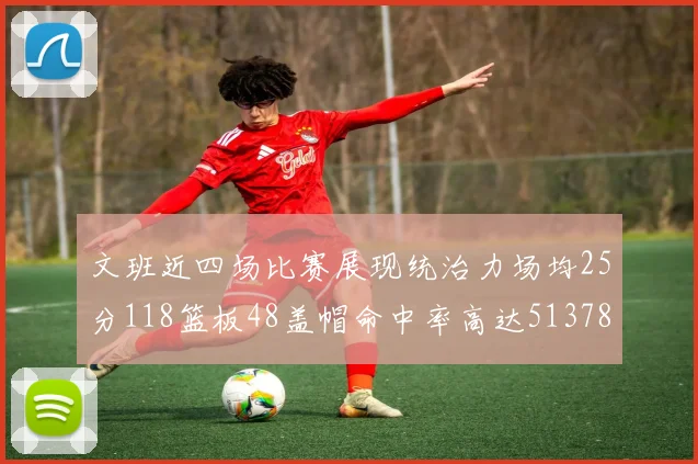 文班近四场比赛展现统治力场均25分118篮板48盖帽命中率高达513782