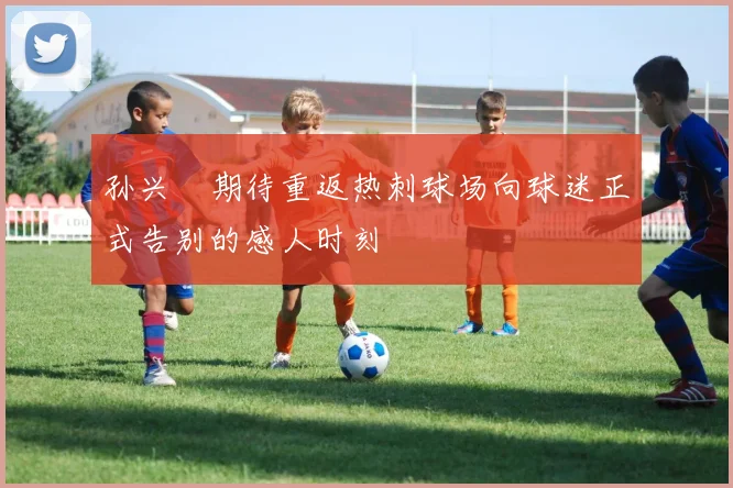 孙兴慜期待重返热刺球场向球迷正式告别的感人时刻