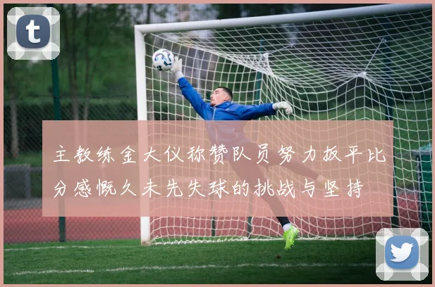 主教练金大仪称赞队员努力扳平比分感慨久未先失球的挑战与坚持