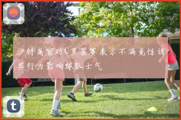 沙特高官对C罗罢赛表示不满竟惊讶其行为影响球队士气