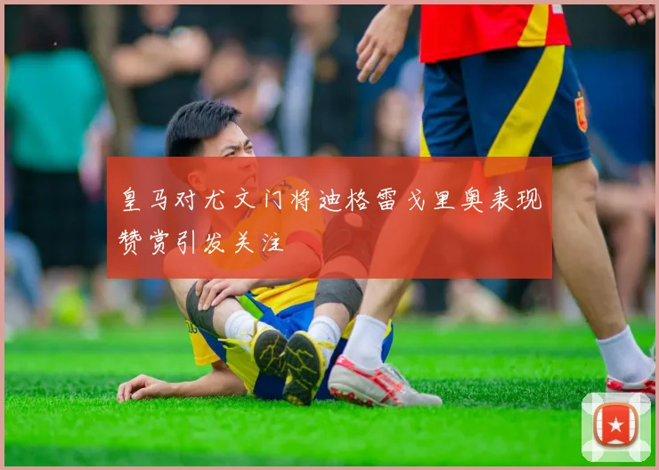 皇马对尤文门将迪格雷戈里奥表现赞赏引发关注