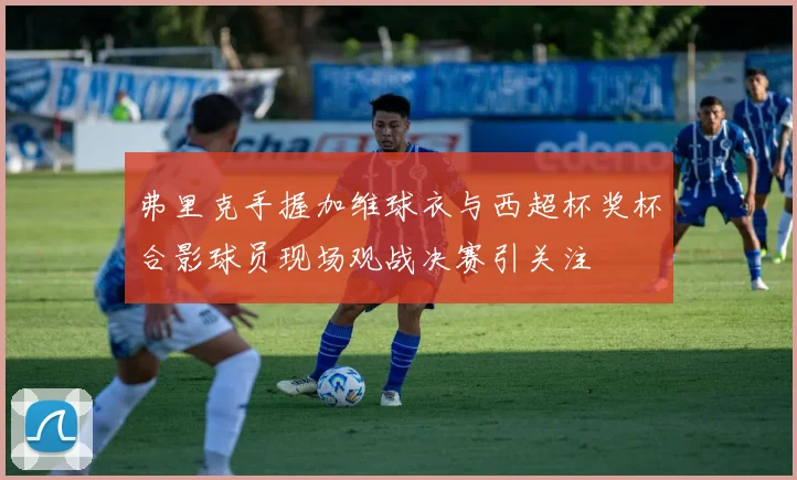 弗里克手握加维球衣与西超杯奖杯合影球员现场观战决赛引关注