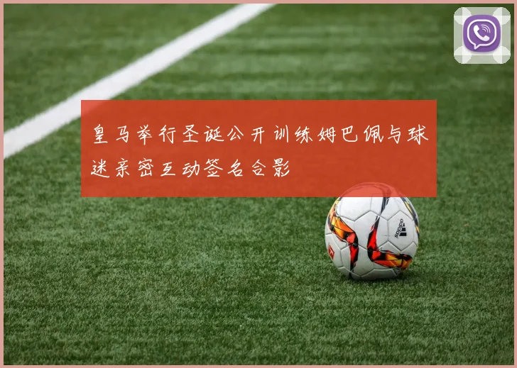 皇马举行圣诞公开训练姆巴佩与球迷亲密互动签名合影