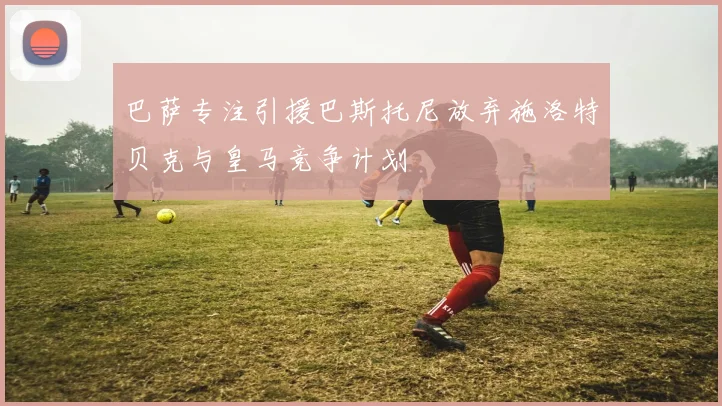 巴萨专注引援巴斯托尼放弃施洛特贝克与皇马竞争计划