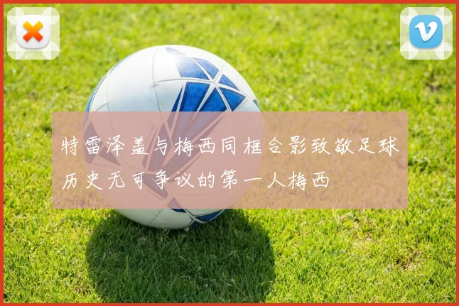 特雷泽盖与梅西同框合影致敬足球历史无可争议的第一人梅西