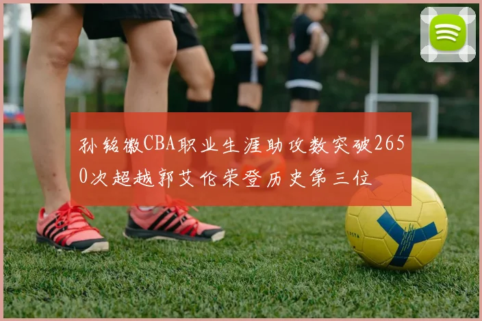 孙铭徽CBA职业生涯助攻数突破2650次超越郭艾伦荣登历史第三位