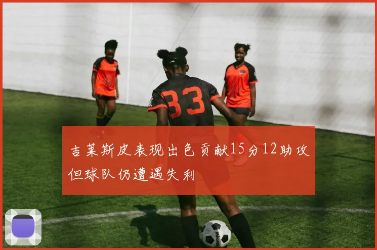 吉莱斯皮表现出色贡献15分12助攻但球队仍遭遇失利