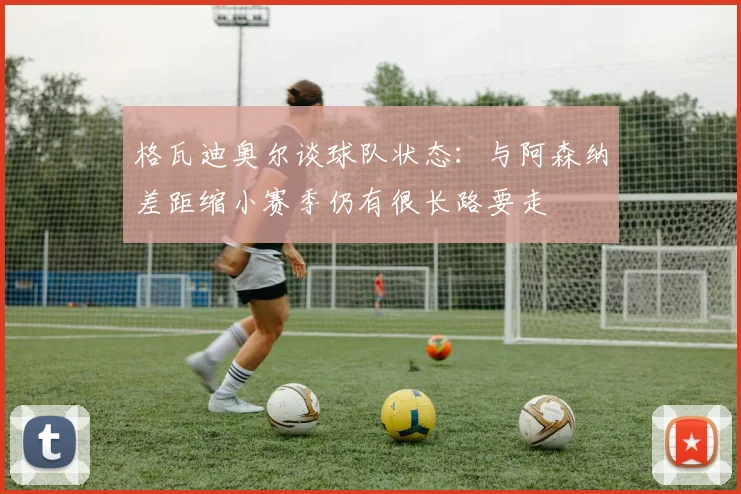 格瓦迪奥尔谈球队状态：与阿森纳差距缩小赛季仍有很长路要走
