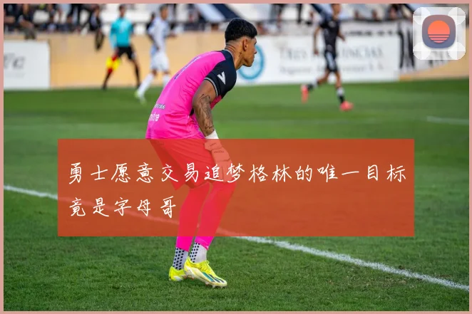 勇士愿意交易追梦格林的唯一目标竟是字母哥