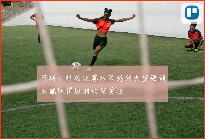 穆斯卡特对比赛结果感到失望强调未能取得胜利的重要性