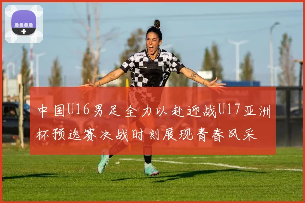 中国U16男足全力以赴迎战U17亚洲杯预选赛决战时刻展现青春风采