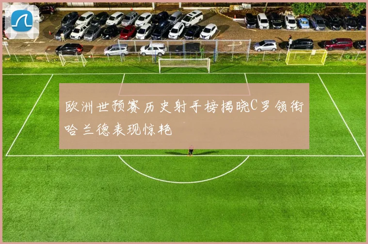 欧洲世预赛历史射手榜揭晓C罗领衔哈兰德表现惊艳