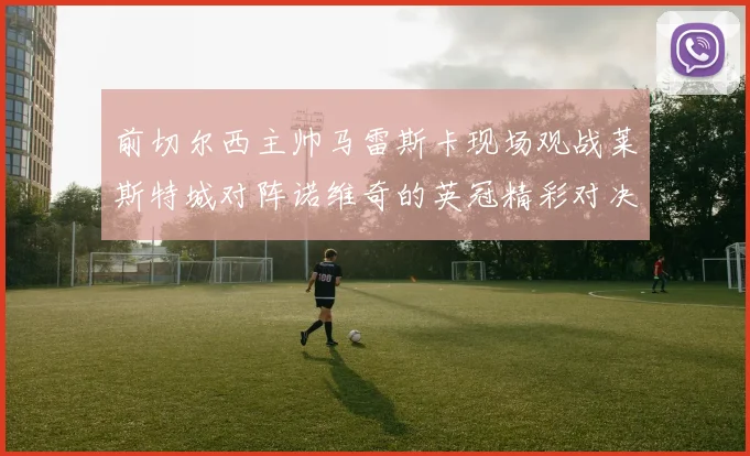 前切尔西主帅马雷斯卡现场观战莱斯特城对阵诺维奇的英冠精彩对决