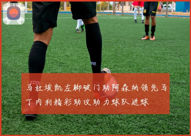 马杜埃凯左脚破门助阿森纳领先马丁内利精彩助攻助力球队进球