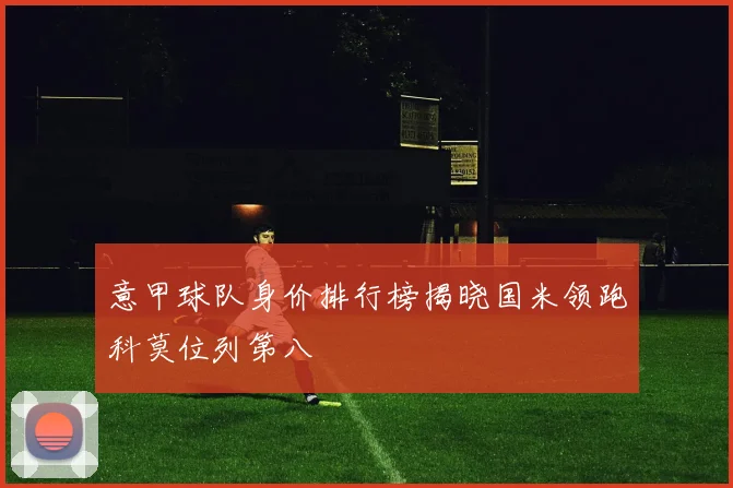 意甲球队身价排行榜揭晓国米领跑科莫位列第八