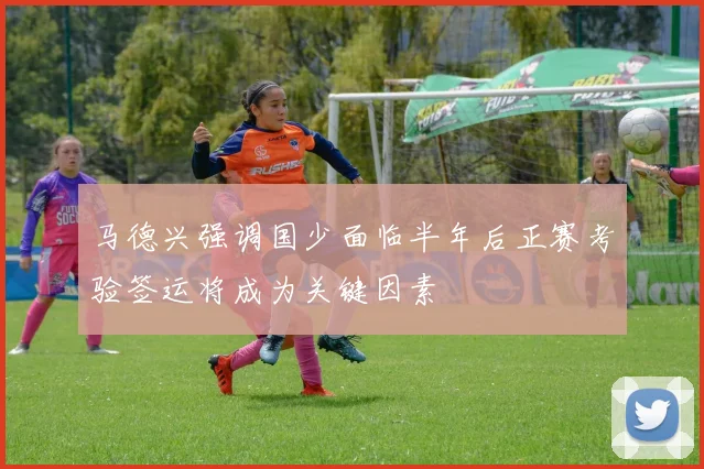 马德兴强调国少面临半年后正赛考验签运将成为关键因素