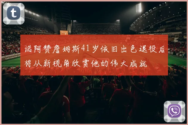 诺阿赞詹姆斯41岁依旧出色退役后将从新视角欣赏他的伟大成就