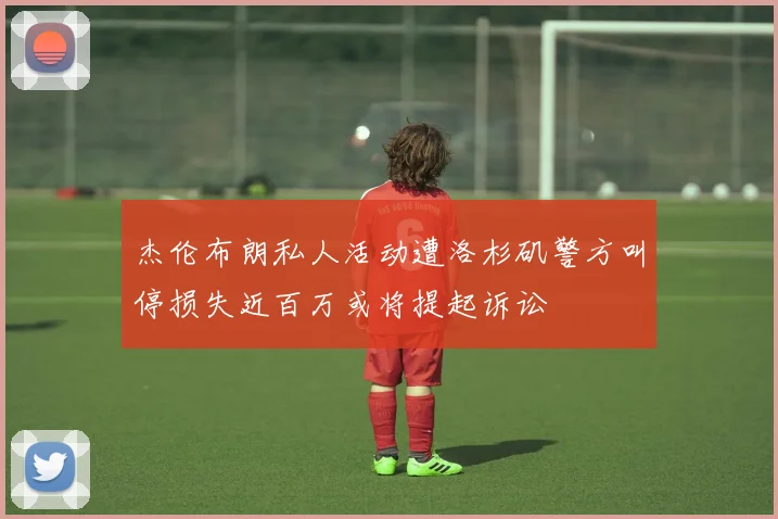 杰伦布朗私人活动遭洛杉矶警方叫停损失近百万或将提起诉讼