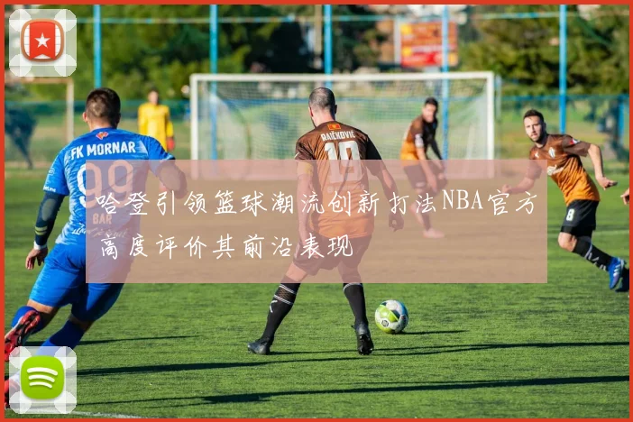 哈登引领篮球潮流创新打法NBA官方高度评价其前沿表现
