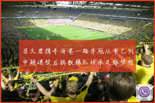 吕文君携手海港一路夺冠从中乙到中超退役后执教梯队传承足球梦想
