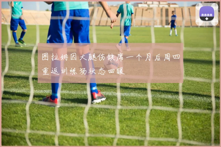图拉姆因大腿伤缺席一个月后周四重返训练场状态回暖