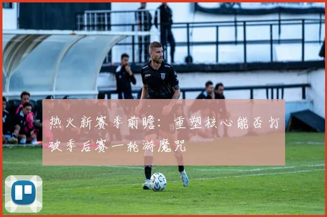热火新赛季前瞻：重塑核心能否打破季后赛一轮游魔咒