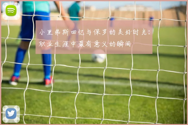 小里弗斯回忆与保罗的美好时光：职业生涯中最有意义的瞬间