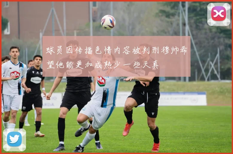 球员因传播色情内容被判刑穆帅希望他能更加成熟少一些天真