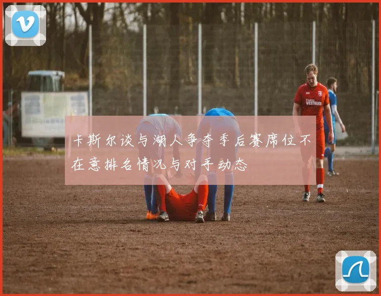 卡斯尔谈与湖人争夺季后赛席位不在意排名情况与对手动态