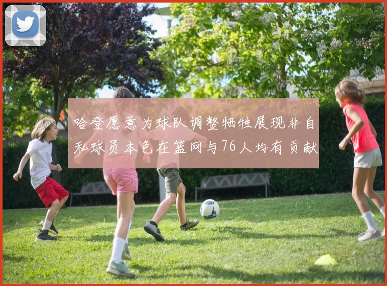 哈登愿意为球队调整牺牲展现非自私球员本色在篮网与76人均有贡献