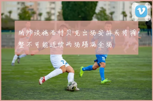 纳帅谈施洛特贝克出场安排或将调整不可能连续两场踢满全场
