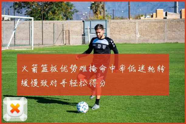 火箭篮板优势难掩命中率低迷轮转缓慢致对手轻松得分