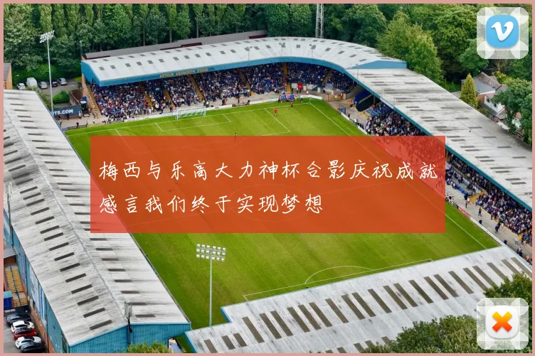 梅西与乐高大力神杯合影庆祝成就感言我们终于实现梦想