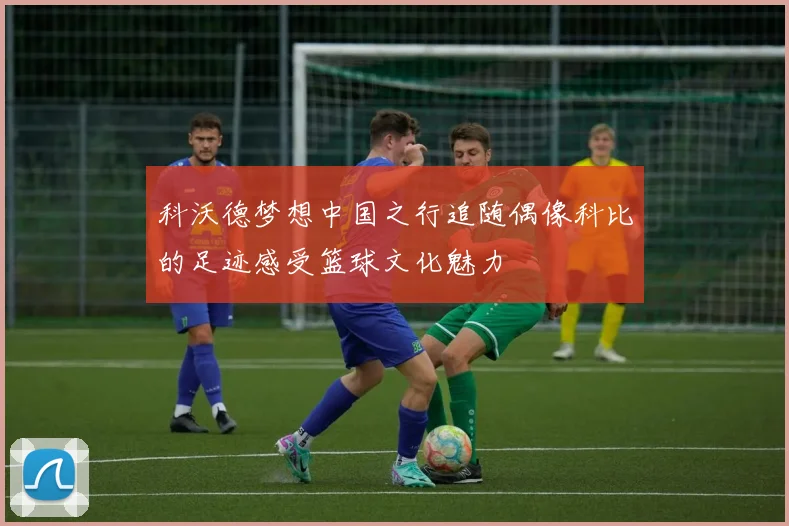 科沃德梦想中国之行追随偶像科比的足迹感受篮球文化魅力