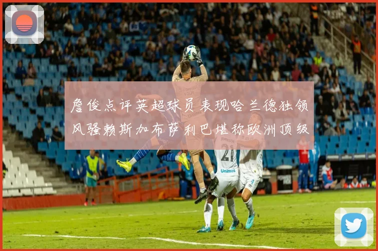 詹俊点评英超球员表现哈兰德独领风骚赖斯加布萨利巴堪称欧洲顶级