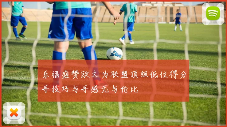 乐福盛赞欧文为联盟顶级低位得分手技巧与手感无与伦比