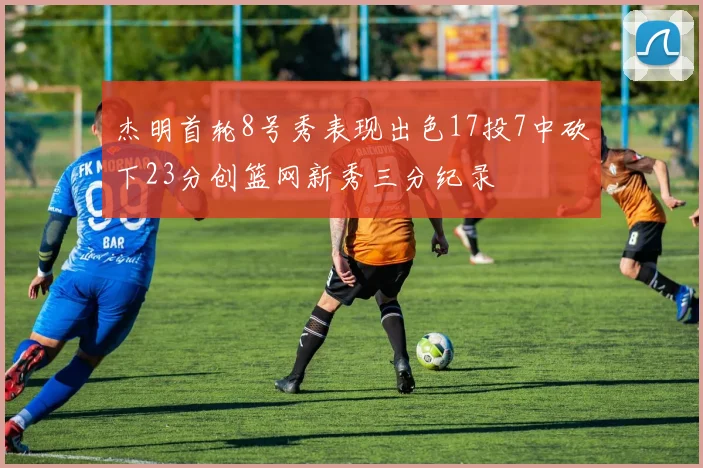 杰明首轮8号秀表现出色17投7中砍下23分创篮网新秀三分纪录