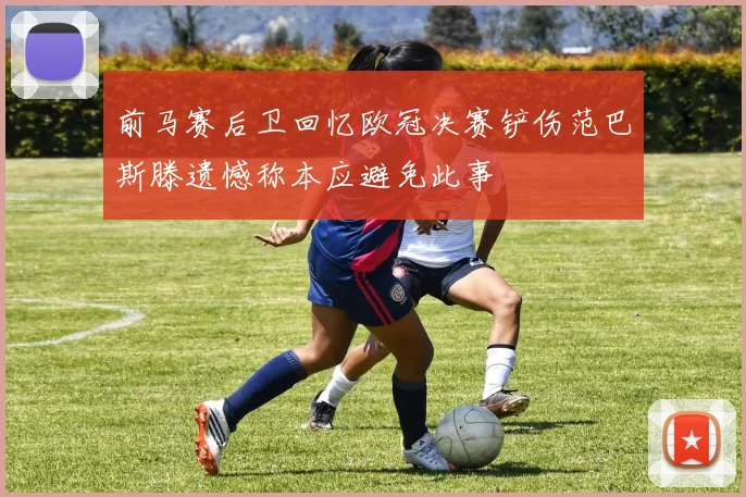 前马赛后卫回忆欧冠决赛铲伤范巴斯滕遗憾称本应避免此事