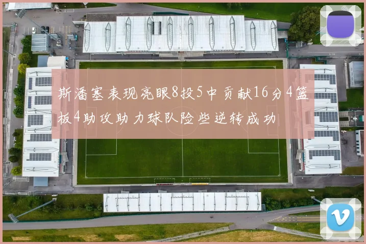 斯潘塞表现亮眼8投5中贡献16分4篮板4助攻助力球队险些逆转成功