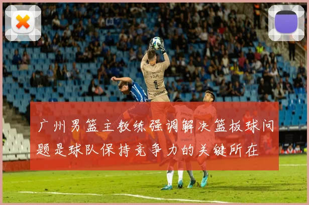 广州男篮主教练强调解决篮板球问题是球队保持竞争力的关键所在