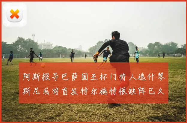 阿斯报导巴萨国王杯门将人选什琴斯尼或将首发特尔施特根缺阵已久