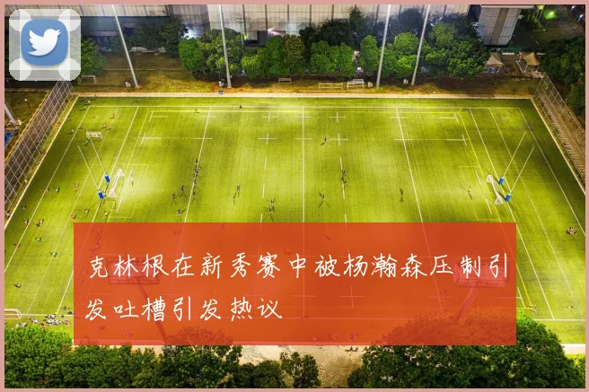 克林根在新秀赛中被杨瀚森压制引发吐槽引发热议