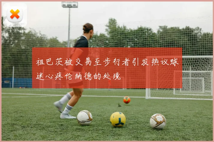 祖巴茨被交易至步行者引发热议球迷心疼伦纳德的处境