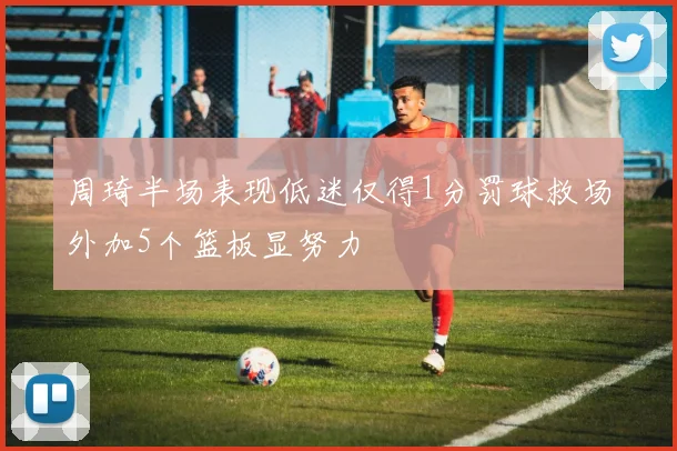 周琦半场表现低迷仅得1分罚球救场外加5个篮板显努力
