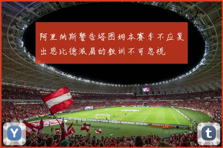 阿里纳斯警告塔图姆本赛季不应复出恩比德浓眉的教训不可忽视